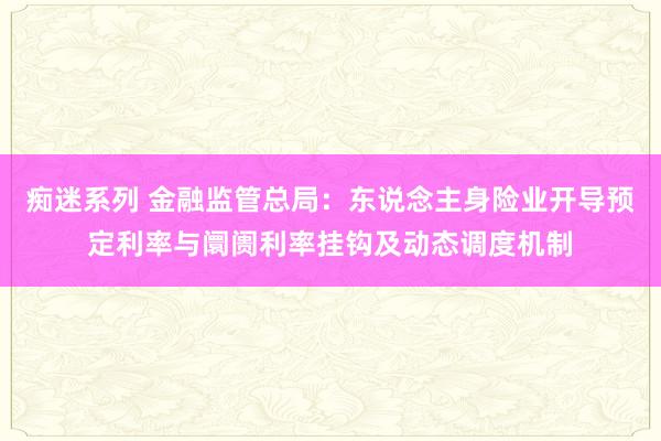 痴迷系列 金融监管总局：东说念主身险业开导预定利率与阛阓利率挂钩及动态调度机制