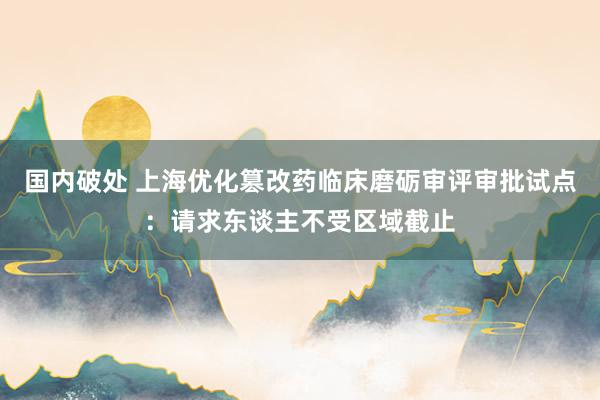 国内破处 上海优化篡改药临床磨砺审评审批试点：请求东谈主不受区域截止