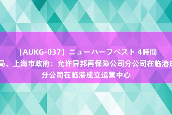 【AUKG-037】ニューハーフベスト 4時間 金融监管总局、上海市政府：允许异邦再保障公司分公司在临港成立运营中心