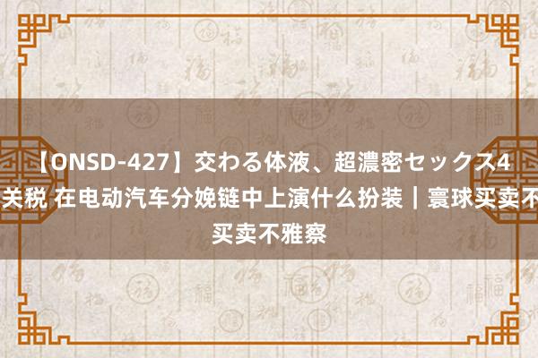 【ONSD-427】交わる体液、超濃密セックス4時間 关税 在电动汽车分娩链中上演什么扮装｜寰球买卖不雅察