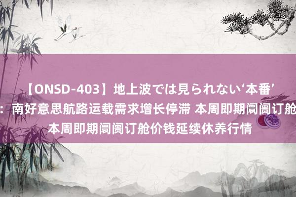 【ONSD-403】地上波では見られない‘本番’4時間 上海航交所：南好意思航路运载需求增长停滞 本周即期阛阓订舱价钱延续休养行情