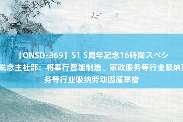 【ONSD-369】S1 5周年記念16時間スペシャル RED 东说念主社部：将奉行智能制造、家政服务等行业吸纳劳动因循举措