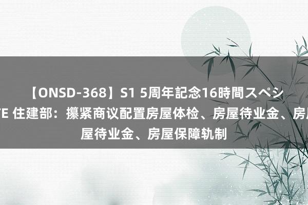 【ONSD-368】S1 5周年記念16時間スペシャル WHITE 住建部：攥紧商议配置房屋体检、房屋待业金、房屋保障轨制