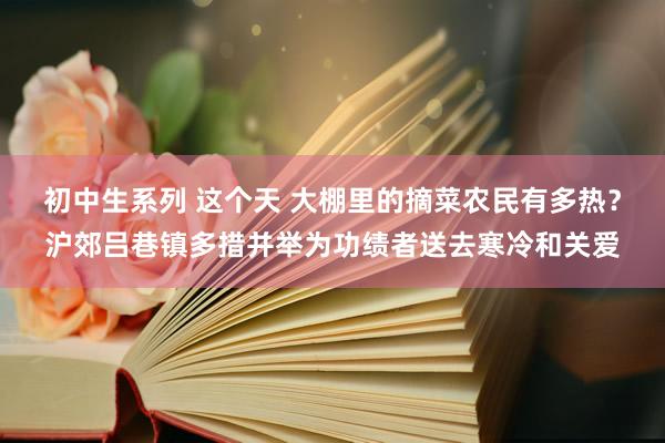 初中生系列 这个天 大棚里的摘菜农民有多热？沪郊吕巷镇多措并举为功绩者送去寒冷和关爱