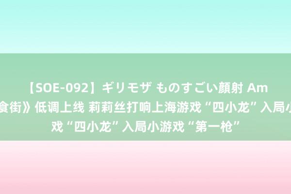 【SOE-092】ギリモザ ものすごい顔射 Ami 《消消好意思食街》低调上线 莉莉丝打响上海游戏“四小龙”入局小游戏“第一枪”