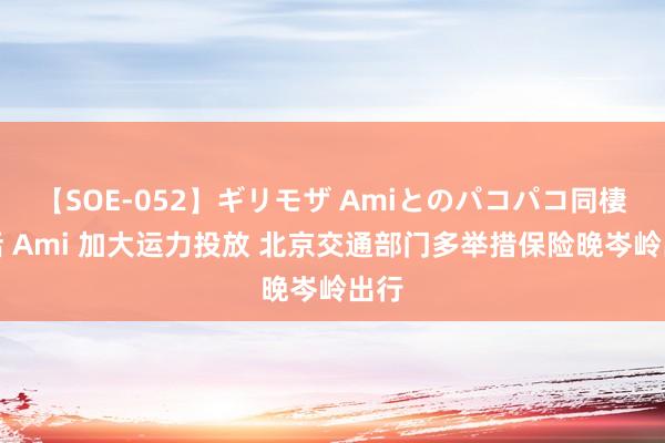 【SOE-052】ギリモザ Amiとのパコパコ同棲生活 Ami 加大运力投放 北京交通部门多举措保险晚岑岭出行