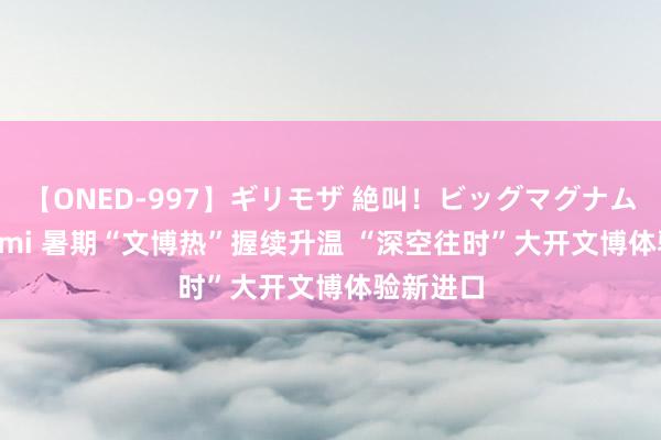 【ONED-997】ギリモザ 絶叫！ビッグマグナムFUCK Ami 暑期“文博热”握续升温 “深空往时”大开文博体验新进口