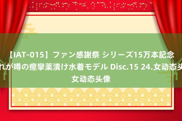 【IAT-015】ファン感謝祭 シリーズ15万本記念 これが噂の痙攣薬漬け水着モデル Disc.15 24.女动态头像