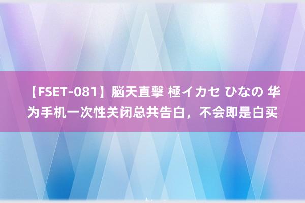 【FSET-081】脳天直撃 極イカセ ひなの 华为手机一次性关闭总共告白，不会即是白买