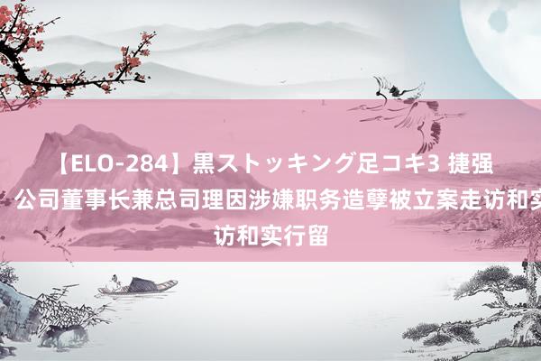 【ELO-284】黒ストッキング足コキ3 捷强装备：公司董事长兼总司理因涉嫌职务造孽被立案走访和实行留