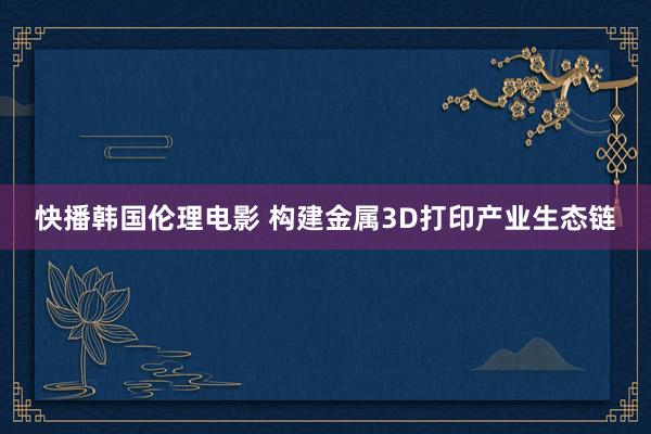 快播韩国伦理电影 构建金属3D打印产业生态链