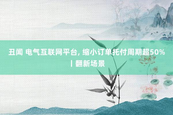 丑闻 电气互联网平台, 缩小订单托付周期超50%丨翻新场景