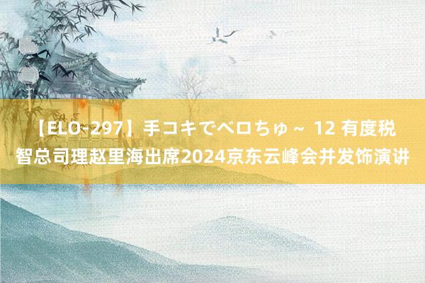 【ELO-297】手コキでベロちゅ～ 12 有度税智总司理赵里海出席2024京东云峰会并发饰演讲