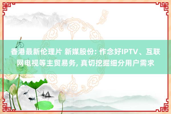 香港最新伦理片 新媒股份: 作念好IPTV、互联网电视等主贸易务, 真切挖掘细分用户需求