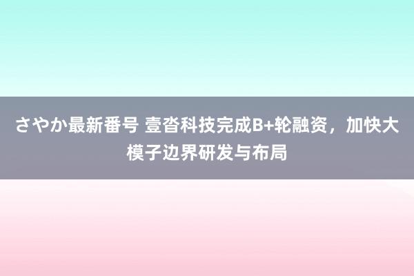 さやか最新番号 壹沓科技完成B+轮融资，加快大模子边界研发与布局