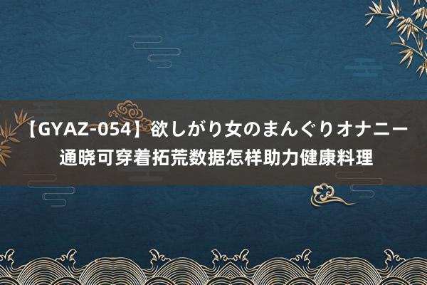 【GYAZ-054】欲しがり女のまんぐりオナニー 通晓可穿着拓荒数据怎样助力健康料理