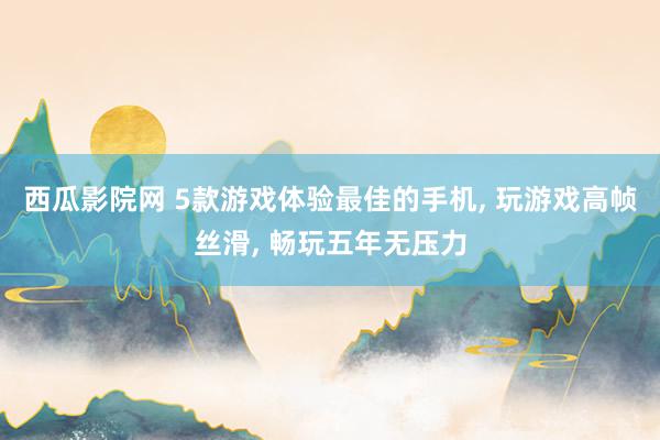 西瓜影院网 5款游戏体验最佳的手机, 玩游戏高帧丝滑, 畅玩五年无压力