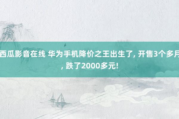 西瓜影音在线 华为手机降价之王出生了, 开售3个多月, 跌了2000多元!