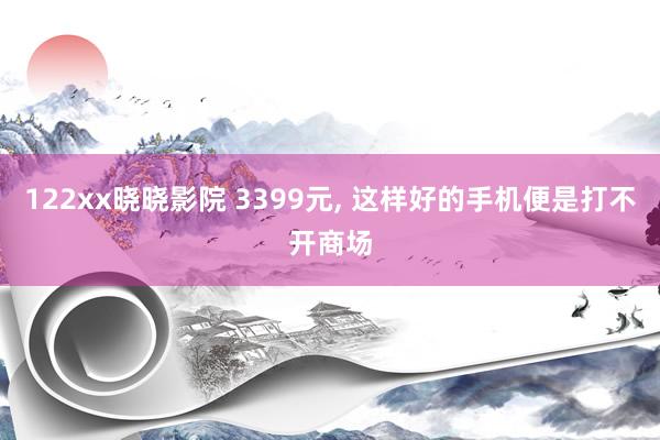 122xx晓晓影院 3399元, 这样好的手机便是打不开商场