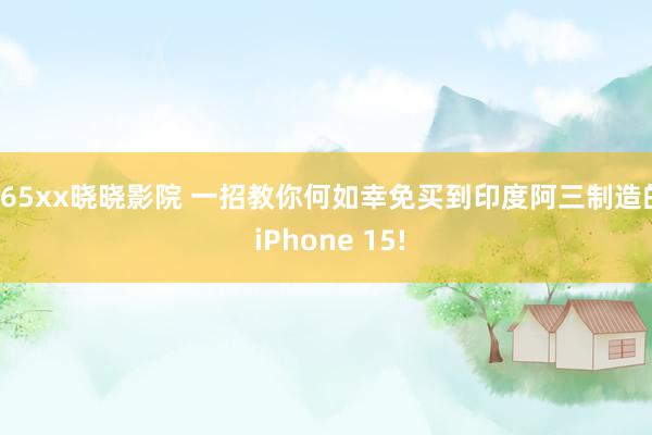 165xx晓晓影院 一招教你何如幸免买到印度阿三制造的 iPhone 15!