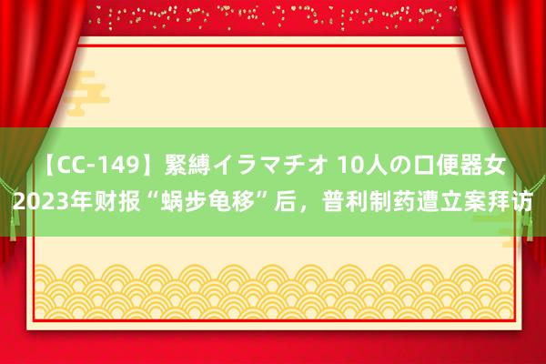 【CC-149】緊縛イラマチオ 10人の口便器女 2023年财报“蜗步龟移”后，普利制药遭立案拜访