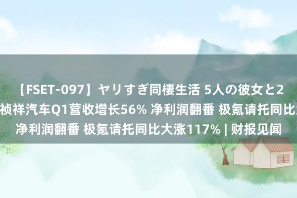 【FSET-097】ヤリすぎ同棲生活 5人の彼女と24時間セックスdays 祯祥汽车Q1营收增长56% 净利润翻番 极氪请托同比大涨117% | 财报见闻