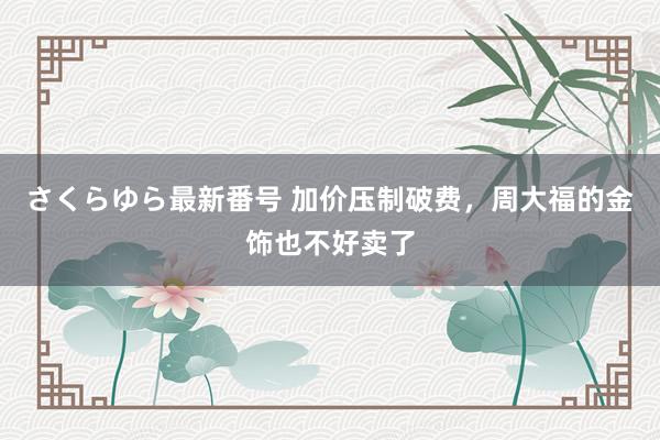 さくらゆら最新番号 加价压制破费，周大福的金饰也不好卖了