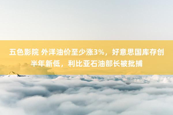 五色影院 外洋油价至少涨3%，好意思国库存创半年新低，利比亚石油部长被批捕