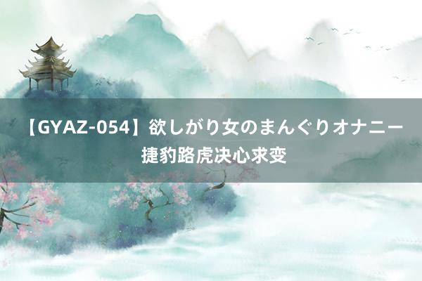 【GYAZ-054】欲しがり女のまんぐりオナニー 捷豹路虎决心求变