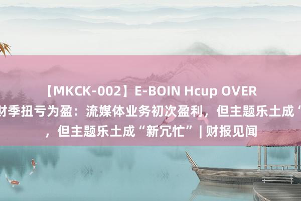 【MKCK-002】E-BOIN Hcup OVER 4HOURS 迪士尼三财季扭亏为盈：流媒体业务初次盈利，但主题乐土成“新冗忙” | 财报见闻