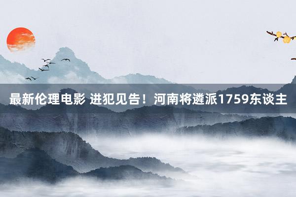 最新伦理电影 进犯见告！河南将遴派1759东谈主