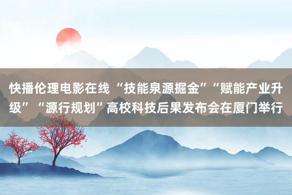 快播伦理电影在线 “技能泉源掘金”“赋能产业升级” “源行规划”高校科技后果发布会在厦门举行