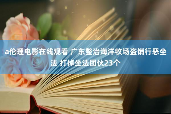 a伦理电影在线观看 广东整治海洋牧场盗销行恶坐法 打掉坐法团伙23个