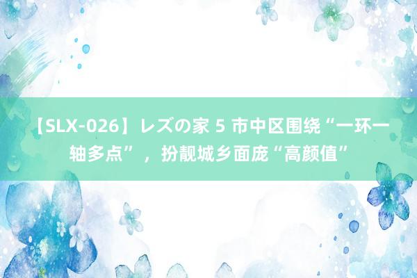 【SLX-026】レズの家 5 市中区围绕“一环一轴多点” ，扮靓城乡面庞“高颜值”