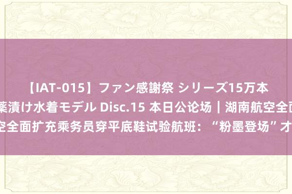 【IAT-015】ファン感謝祭 シリーズ15万本記念 これが噂の痙攣薬漬け水着モデル Disc.15 本日公论场｜湖南航空全面扩充乘务员穿平底鞋试验航班：“粉墨登场”才是作念好服务的最佳步地