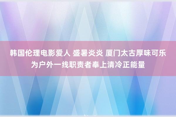 韩国伦理电影爱人 盛暑炎炎 厦门太古厚味可乐为户外一线职责者奉上清冷正能量