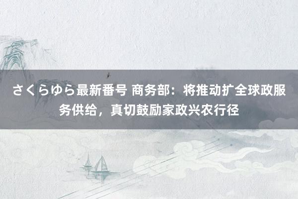 さくらゆら最新番号 商务部：将推动扩全球政服务供给，真切鼓励家政兴农行径