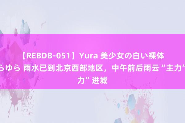 【REBDB-051】Yura 美少女の白い裸体 さくらゆら 雨水已到北京西部地区，中午前后雨云“主力”进城