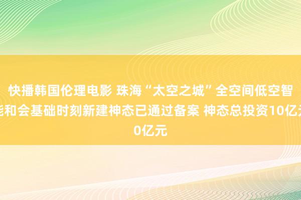 快播韩国伦理电影 珠海“太空之城”全空间低空智能和会基础时刻新建神态已通过备案 神态总投资10亿元