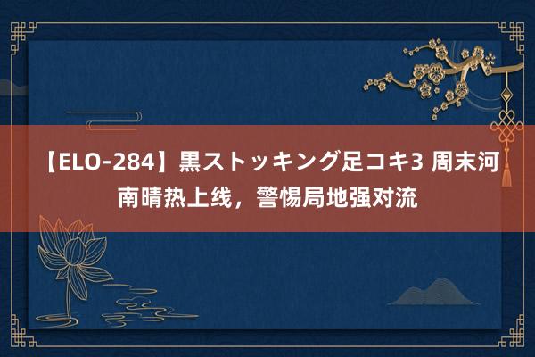 【ELO-284】黒ストッキング足コキ3 周末河南晴热上线，警惕局地强对流