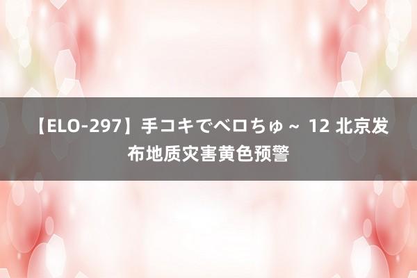 【ELO-297】手コキでベロちゅ～ 12 北京发布地质灾害黄色预警