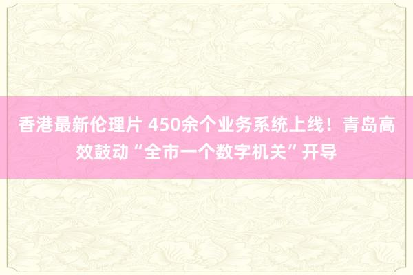 香港最新伦理片 450余个业务系统上线！青岛高效鼓动“全市一个数字机关”开导