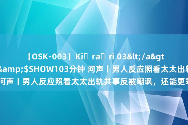 【OSK-003】Ki・ra・ri 03</a>2008-06-14プレステージ&$SHOW103分钟 河声丨男人反应照看太太出轨共事反被嘲讽，还能更乖谬吗？