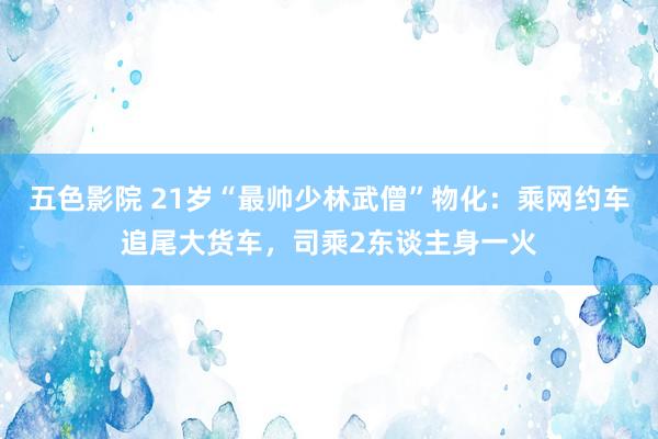 五色影院 21岁“最帅少林武僧”物化：乘网约车追尾大货车，司乘2东谈主身一火