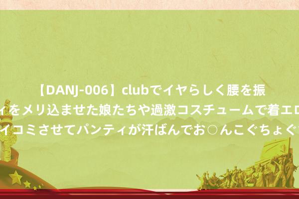 【DANJ-006】clubでイヤらしく腰を振る乱痴気ダンス！パンティをメリ込ませた娘たちや過激コスチュームで着エロやマン土手くっきりクイコミさせてパンティが汗ばんでお○んこぐちょぐちょで勃起しまくりです。 带着“毛孩子”来相亲！但愿对方不错接管养宠物