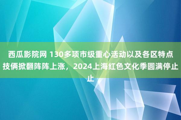 西瓜影院网 130多项市级重心活动以及各区特点技俩掀翻阵阵上涨，2024上海红色文化季圆满停止