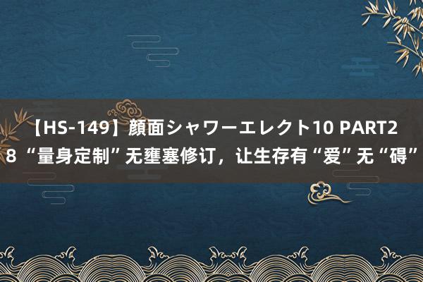 【HS-149】顔面シャワーエレクト10 PART28 “量身定制”无壅塞修订，让生存有“爱”无“碍”