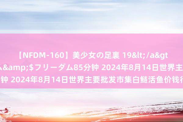 【NFDM-160】美少女の足裏 19</a>2010-01-05フリーダム&$フリーダム85分钟 2024年8月14日世界主要批发市集白鲢活鱼价钱行情