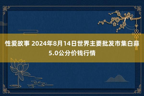 性爱故事 2024年8月14日世界主要批发市集白蒜5.0公分价钱行情