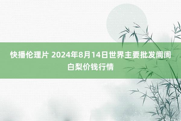 快播伦理片 2024年8月14日世界主要批发阛阓白梨价钱行情